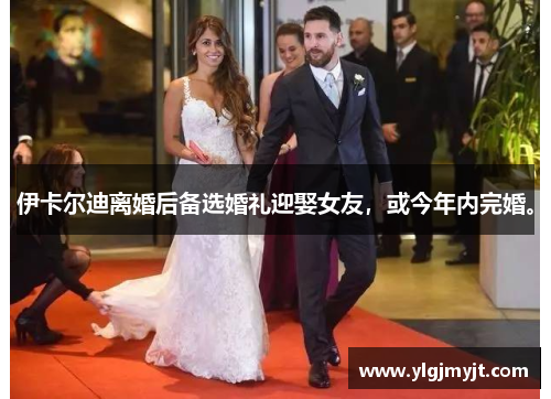 伊卡尔迪离婚后备选婚礼迎娶女友，或今年内完婚。